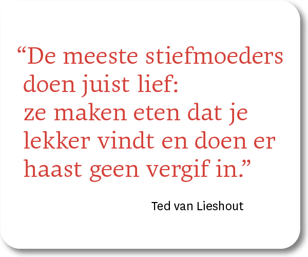 "De meeste stiefmoeders doen juist lief: ze maken eten dat je lekker vindt en doen er haast geen vergif in." -) Ted van Lieshout